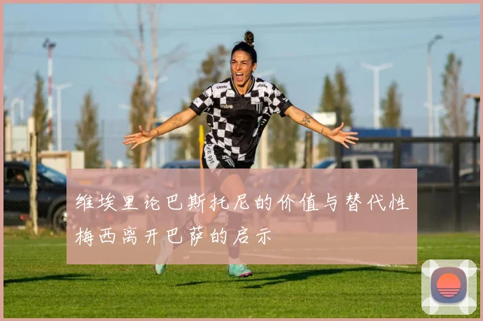 维埃里论巴斯托尼的价值与替代性梅西离开巴萨的启示