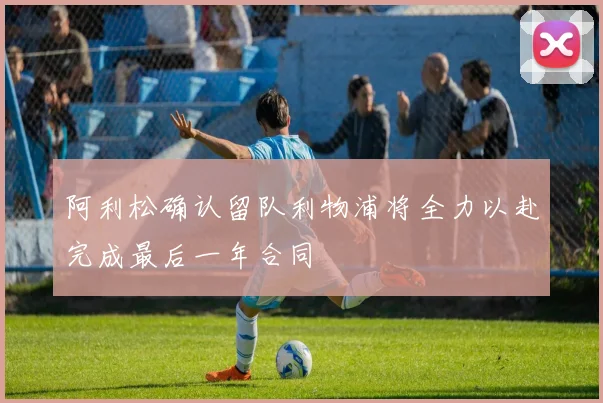 阿利松确认留队利物浦将全力以赴完成最后一年合同
