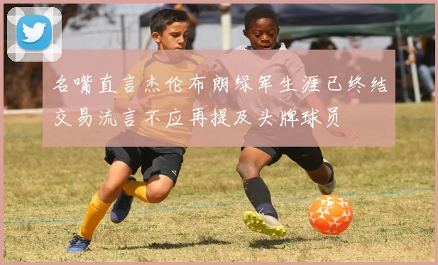 名嘴直言杰伦布朗绿军生涯已终结交易流言不应再提及头牌球员