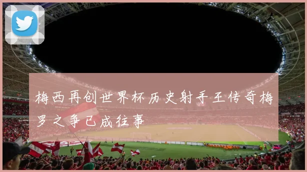 梅西再创世界杯历史射手王传奇梅罗之争已成往事