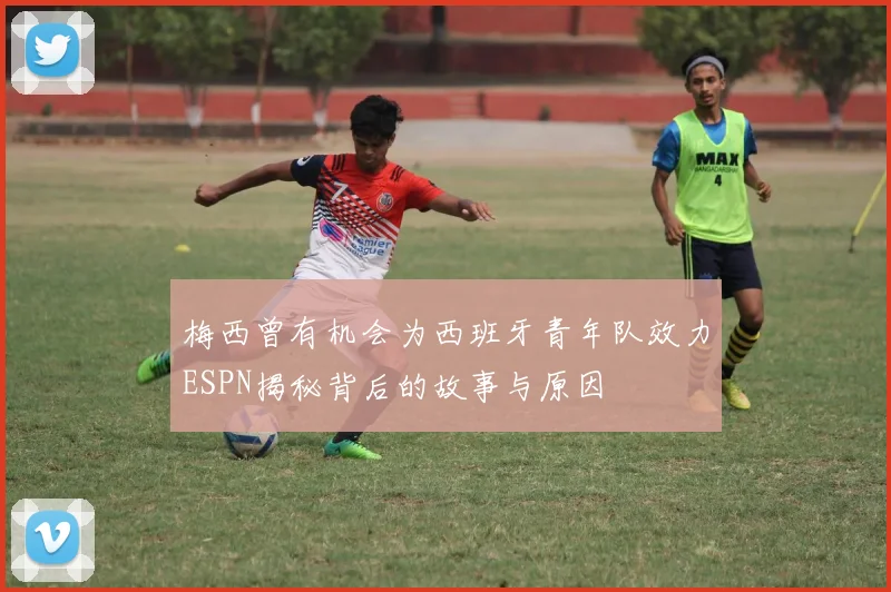 梅西曾有机会为西班牙青年队效力ESPN揭秘背后的故事与原因