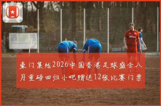 豪门集结2026中国香港足球盛会八月重磅回归小吧赠送12张比赛门票等你来拿