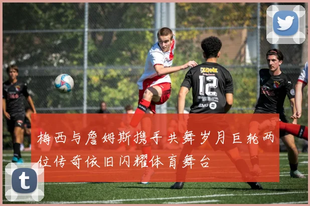 梅西与詹姆斯携手共舞岁月巨轮两位传奇依旧闪耀体育舞台