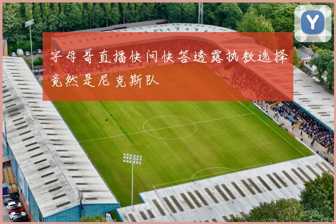 字母哥直播快问快答透露执教选择竟然是尼克斯队