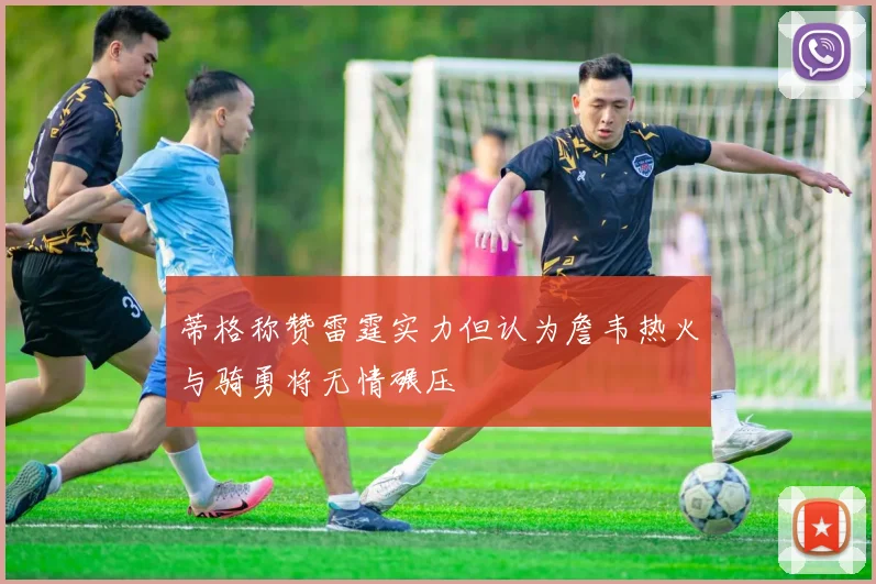 蒂格称赞雷霆实力但认为詹韦热火与骑勇将无情碾压