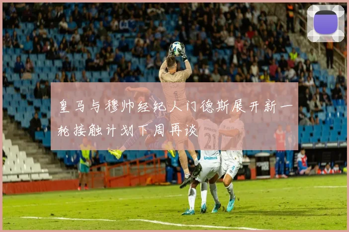 皇马与穆帅经纪人门德斯展开新一轮接触计划下周再谈