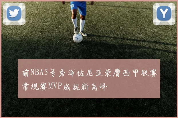 前NBA5号秀海佐尼亚荣膺西甲联赛常规赛MVP成就新高峰
