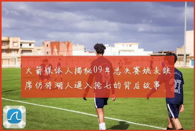 火箭媒体人揭秘09年总决赛姚麦缺席仍将湖人逼入抢七的背后故事