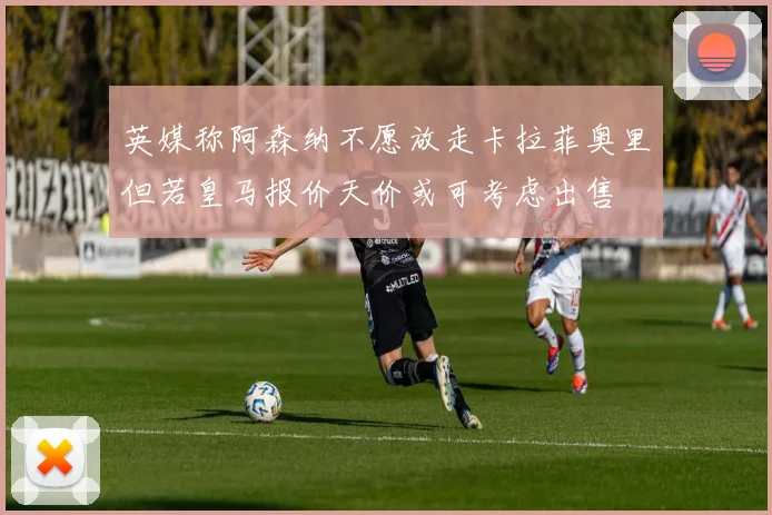 英媒称阿森纳不愿放走卡拉菲奥里但若皇马报价天价或可考虑出售